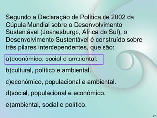 Segundo a Declaração de Política de 2002 da
Cúpula Mundial sobre o Desenvolvimento
Sustentável (Joanesburgo, África do Sul), o
Desenvolvimento Sustentável é construído sobre
três pilares interdependentes, que são:
a)econômico, social e ambiental.
b)cultural, político e ambiental.
c)econômico, populacional e ambiental.
d)social, populacional e econômico.
e)ambiental, social e político.
27
 