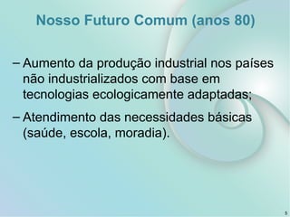 Nosso Futuro Comum (anos 80)
– Aumento da produção industrial nos países
não industrializados com base em
tecnologias ecologicamente adaptadas;
– Atendimento das necessidades básicas
(saúde, escola, moradia).
5
 