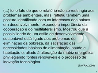 6
(...) foi o fato de que o relatório não se restringiu aos
problemas ambientais, mas, refletiu também uma
postura identificada com os interesses dos países
em desenvolvimento, expondo a importância da
cooperação e do multilateralismo. Mostrou que a
possibilidade de um estilo de desenvolvimento
sustentável está ligado aos problemas de
eliminação da pobreza, da satisfação das
necessidades básicas de alimentação, saúde e
habitação e, aliado à alteração da matriz energética,
privilegiando fontes renováveis e o processo de
inovação tecnológica
(TAYRA, 2000).
 