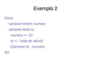 Exemplo 2
inicio
variavel inteiro numero
variavel texto tx
numero <- 10
tx <- "nota do aluno"
Escrever tx , numero
fim
 