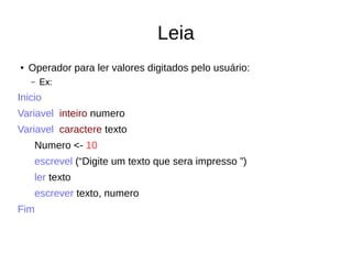 Leia
● Operador para ler valores digitados pelo usuário:
– Ex:
Inicio
Variavel inteiro numero
Variavel caractere texto
Numero <- 10
escrevel (“Digite um texto que sera impresso ”)
ler texto
escrever texto, numero
Fim
 