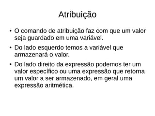 Atribuição
● O comando de atribuição faz com que um valor
seja guardado em uma variável.
● Do lado esquerdo temos a variável que
armazenará o valor.
● Do lado direito da expressão podemos ter um
valor específico ou uma expressão que retorna
um valor a ser armazenado, em geral uma
expressão aritmética.
 