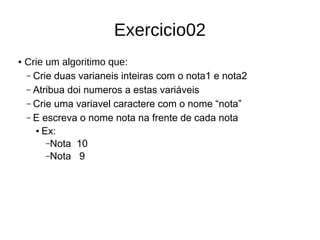Exercicio02
● Crie um algoritimo que:
– Crie duas varianeis inteiras com o nota1 e nota2
– Atribua doi numeros a estas variáveis
– Crie uma variavel caractere com o nome “nota”
– E escreva o nome nota na frente de cada nota
● Ex:
–Nota 10
–Nota 9
 