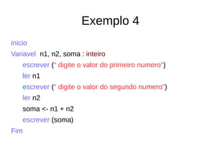 Exemplo 4
inicio
Variavel n1, n2, soma : inteiro
escrever (“ digite o valor do primeiro numero”)
ler n1
escrever (“ digite o valor do segundo numero”)
ler n2
soma <- n1 + n2
escrever (soma)
Fim
 