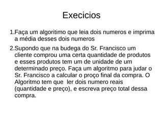 Execicios
1.Faça um algoritimo que leia dois numeros e imprima
a média desses dois numeros
2.Supondo que na budega do Sr. Francisco um
cliente comprou uma certa quantidade de produtos
e esses produtos tem um de unidade de um
determinado preço. Faça um algoritmo para judar o
Sr. Francisco a calcular o proço final da compra. O
Algoritmo tem que ler dois numero reais
(quantidade e preço), e escreva preço total dessa
compra.
 