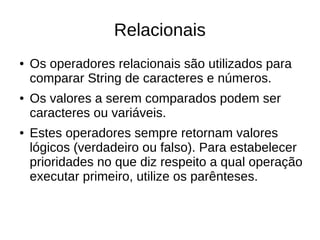 Relacionais
● Os operadores relacionais são utilizados para
comparar String de caracteres e números.
● Os valores a serem comparados podem ser
caracteres ou variáveis.
● Estes operadores sempre retornam valores
lógicos (verdadeiro ou falso). Para estabelecer
prioridades no que diz respeito a qual operação
executar primeiro, utilize os parênteses.
 