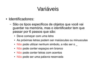Variáveis
● Identificadores:
– São os tipos especificos de objetos que você vai
guardar na memória, mas o identificador tem que
passar por 6 passos que são:
● Deve começar com uma letra
● As próximas letras podem ser maiúsculas ou minusculas
● Não pode utilizar nenhum simbolo, a não ser o _
● Não pode conter espaços em branco
● Não pode conter letras com acentos
● Não pode ser uma palavra reservada
 