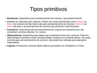 Tipos primitivos
● Numéricas: Específicas para armazenamento de números, que posteriormente
● poderão ser utilizados para cálculos. Podem ser ainda classificadas como Inteiras ou
Reais. As variáveis do tipo inteiro são para armazenamento de números inteiros e as
Reais são para o armazenamento de números que possuam casas decimais.
● Caracteres: Específicas para armazenamento de conjunto de caracteres que não
contenham números (literais). Ex: nomes.
● Alfanuméricas: Específicas para dados que contenham letras e/ou números. Pode em
determinados momentos conter somente dados numéricos ou somente literais. Se usado
somente para armazenamento de números, não poderá ser utilizada para operações
matemáticas.
● Lógicas: Armazenam somente dados lógicos que podem ser Verdadeiro ou Falso.
 
