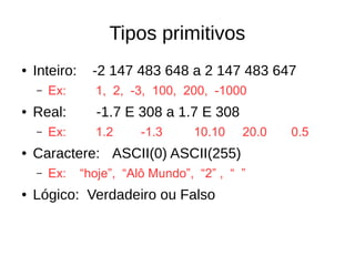 Tipos primitivos
● Inteiro: -2 147 483 648 a 2 147 483 647
– Ex: 1, 2, -3, 100, 200, -1000
● Real: -1.7 E 308 a 1.7 E 308
– Ex: 1.2 -1.3 10.10 20.0 0.5
● Caractere: ASCII(0) ASCII(255)
– Ex: “hoje”, “Alô Mundo”, “2” , “ ”
● Lógico: Verdadeiro ou Falso
 