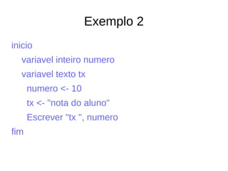Exemplo 2
inicio
variavel inteiro numero
variavel texto tx
numero <- 10
tx <- "nota do aluno"
Escrever "tx ", numero
fim
 