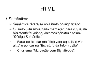 HTML
● Semântica:
– Semântica refere-se ao estudo do significado.
– Quando utilizamos cada marcação para o que ela
realmente foi criada, estamos construindo um
“Código Semântico”.
– Parar de pensar em “isso vem aqui, isso vai
ali...” e pensar na “Estrutura da Informação”
– Criar uma “Marcação com Significado”.
 
