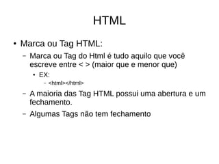 HTML
● Marca ou Tag HTML:
– Marca ou Tag do Html é tudo aquilo que você
escreve entre < > (maior que e menor que)
● EX:
– <html></html>
– A maioria das Tag HTML possui uma abertura e um
fechamento.
– Algumas Tags não tem fechamento
 