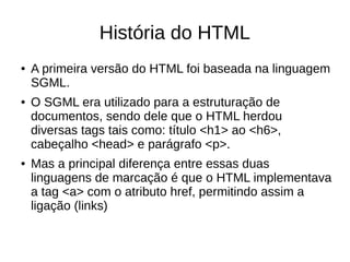 História do HTML
● A primeira versão do HTML foi baseada na linguagem
SGML.
● O SGML era utilizado para a estruturação de
documentos, sendo dele que o HTML herdou
diversas tags tais como: título <h1> ao <h6>,
cabeçalho <head> e parágrafo <p>.
● Mas a principal diferença entre essas duas
linguagens de marcação é que o HTML implementava
a tag <a> com o atributo href, permitindo assim a
ligação (links)
 