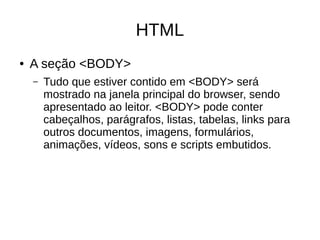 HTML
● A seção <BODY>
– Tudo que estiver contido em <BODY> será
mostrado na janela principal do browser, sendo
apresentado ao leitor. <BODY> pode conter
cabeçalhos, parágrafos, listas, tabelas, links para
outros documentos, imagens, formulários,
animações, vídeos, sons e scripts embutidos.
 