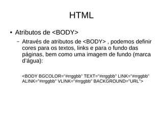 HTML
● Atributos de <BODY>
– Através de atributos de <BODY> , podemos definir
cores para os textos, links e para o fundo das
páginas, bem como uma imagem de fundo (marca
d’água):
<BODY BGCOLOR="#rrggbb" TEXT="#rrggbb" LINK="#rrggbb"
ALINK="#rrggbb" VLINK="#rrggbb" BACKGROUND="URL">
 