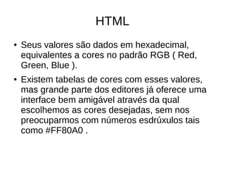 HTML
● Seus valores são dados em hexadecimal,
equivalentes a cores no padrão RGB ( Red,
Green, Blue ).
● Existem tabelas de cores com esses valores,
mas grande parte dos editores já oferece uma
interface bem amigável através da qual
escolhemos as cores desejadas, sem nos
preocuparmos com números esdrúxulos tais
como #FF80A0 .
 