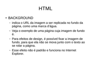 HTML
● BACKGROUND
– indica o URL da imagem a ser replicada no fundo da
página, como uma marca d’água.
– Veja o exemplo de uma página cuja imagem de fundo
é.
– Para efeitos de design, é possível fixar a imagem de
fundo, para que ela não se mova junto com o texto ao
se rolar a página.
– Esse efeito não é padrão e funciona no Internet
Explorer.
 