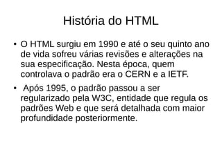 História do HTML
● O HTML surgiu em 1990 e até o seu quinto ano
de vida sofreu várias revisões e alterações na
sua especificação. Nesta época, quem
controlava o padrão era o CERN e a IETF.
● Após 1995, o padrão passou a ser
regularizado pela W3C, entidade que regula os
padrões Web e que será detalhada com maior
profundidade posteriormente.
 