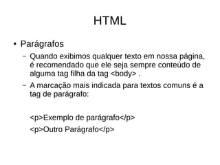 HTML
● Parágrafos
– Quando exibimos qualquer texto em nossa página,
é recomendado que ele seja sempre conteúdo de
alguma tag filha da tag <body> .
– A marcação mais indicada para textos comuns é a
tag de parágrafo:
<p>Exemplo de parágrafo</p>
<p>Outro Parágrafo</p>
 