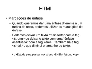HTML
● Marcações de ênfase
– Quando queremos dar uma ênfase diferente a um
trecho de texto, podemos utilizar as marcações de
ênfase.
– Podemos deixar um texto “mais forte” com a tag
<strong> ou deixar o texto com uma “ênfase
acentuada” com a tag <em> . Também há a tag
<small> , que diminui o tamanho do texto.
<p>Estude para passar no<strong>ENEM</strong></p>
 