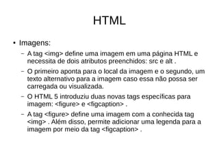 HTML
● Imagens:
– A tag <img> define uma imagem em uma página HTML e
necessita de dois atributos preenchidos: src e alt .
– O primeiro aponta para o local da imagem e o segundo, um
texto alternativo para a imagem caso essa não possa ser
carregada ou visualizada.
– O HTML 5 introduziu duas novas tags específicas para
imagem: <figure> e <figcaption> .
– A tag <figure> define uma imagem com a conhecida tag
<img> . Além disso, permite adicionar uma legenda para a
imagem por meio da tag <figcaption> .
 