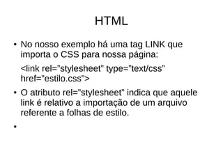 HTML
● No nosso exemplo há uma tag LINK que
importa o CSS para nossa página:
<link rel=”stylesheet” type=”text/css”
href=”estilo.css”>
● O atributo rel=”stylesheet” indica que aquele
link é relativo a importação de um arquivo
referente a folhas de estilo.
●
 