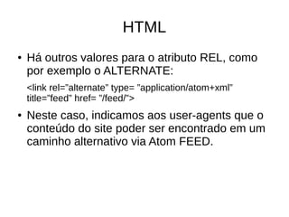 HTML
● Há outros valores para o atributo REL, como
por exemplo o ALTERNATE:
<link rel=”alternate” type= ”application/atom+xml”
title=”feed” href= ”/feed/”>
● Neste caso, indicamos aos user-agents que o
conteúdo do site poder ser encontrado em um
caminho alternativo via Atom FEED.
 