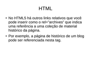 HTML
● No HTML5 há outros links relativos que você
pode inserir como o rel=”archives” que indica
uma referência a uma coleção de material
histórico da página.
● Por exemplo, a página de histórico de um blog
pode ser referenciada nesta tag.
 