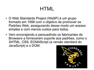 HTML
● O Web Standards Project (WaSP) é um grupo
formado em 1998 com o objetivo de promover os
Padrões Web, assegurando desse modo um acesso
simples e com menos custos para todos.
● Vem encorajando e persuadindo os fabricantes de
Browsers a fornecerem suporte aos padrões, como o
XHTML, CSS, ECMAScript (a versão standard do
JavaScript) e o DOM.
 