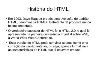 História do HTML
● Em 1993, Dave Raggett propôs uma evolução do padrão
HTML, denominada HTML+. Entretanto tal proposta nunca
foi implementada.
● O verdadeiro sucessor do HTML foi o HTML 2.0, o qual foi
apresentado na primeira conferência mundial sobre Web,
a World Wide Web Conference.
● Essa versão do HTML pode ser vista apenas como uma
correção da versão anterior, ou seja, apenas formalizava
as características do HTML que já estavam em uso.
 