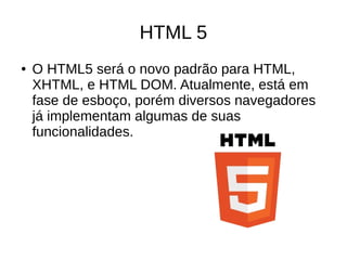 HTML 5
● O HTML5 será o novo padrão para HTML,
XHTML, e HTML DOM. Atualmente, está em
fase de esboço, porém diversos navegadores
já implementam algumas de suas
funcionalidades.
 