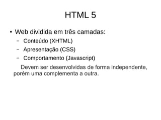 HTML 5
● Web dividida em três camadas:
– Conteúdo (XHTML)
– Apresentação (CSS)
– Comportamento (Javascript)
Devem ser desenvolvidas de forma independente,
porém uma complementa a outra.
 