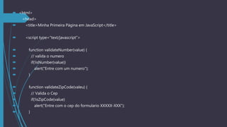  <html>
 <head>
 <title>Minha Primeira Página em JavaScript</title>
 <script type="text/javascript">
 function validateNumber(value) {
 // valida o numero
 if(!isNumber(value))
 alert("Entre com um numero");
 }
 function validateZipCode(valeu) {
 // Valida o Cep
 if(!isZipCode(value)
 alert("Entre com o cep do formulario XXXXX-XXX");
 }
 