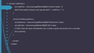  function calcPrice() {
 var maxPrice = document.getElementById("income").value * 4;
 alert("Você pode Comprar uma casa de até $" + maxPrice +".");
 }

 function findHouse(form) {
 var bedrooms = document.getElementByID("bedrooms").value;
 var zipCode = document.getElementByID("Zip").value;
 // Exibi a lista de casas coincidentes com a renda e quarto de acordo com o servidor.
 form.submit();
 }

 </script>
 </head>
 