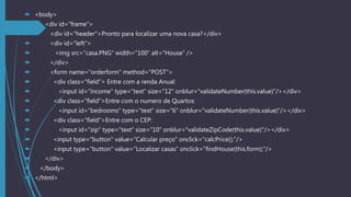  <body>
 <div id="frame">
 <div id="header">Pronto para localizar uma nova casa?</div>
 <div id="left">
 <img src="casa.PNG" width="100" alt="House" />
 </div>
 <form name="orderform" method="POST">
 <div class="field"> Entre com a renda Anual:
 <input id="income" type="text" size="12" onblur="validateNumber(this.value)"/></div>
 <div class="field">Entre com o numero de Quartos:
 <input id="bedrooms" type="text" size="6" onblur="validateNumber(this.value)"/></div>
 <div class="field">Entre com o CEP:
 <input id="zip" type="text" size="10" onblur="validateZipCode(this.value)"/></div>
 <input type="button" value="Calcular preço" onclick="calcPrice();"/>
 <input type="button" value="Localizar casas" onclick="findHouse(this.form);"/>
 </div>
 </body>
 </html>
 