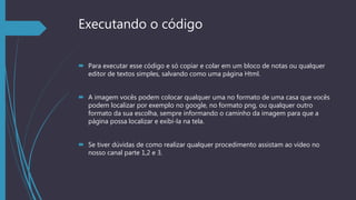Executando o código
 Para executar esse código e só copiar e colar em um bloco de notas ou qualquer
editor de textos simples, salvando como uma página Html.
 A imagem vocês podem colocar qualquer uma no formato de uma casa que vocês
podem localizar por exemplo no google, no formato png, ou qualquer outro
formato da sua escolha, sempre informando o caminho da imagem para que a
página possa localizar e exibi-la na tela.
 Se tiver dúvidas de como realizar qualquer procedimento assistam ao vídeo no
nosso canal parte 1,2 e 3.
 