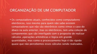 ORGANIZAÇÃO DE UM COMPUTADOR
• Os computadores atuais, conhecidos como computadores
eletrônicos, isso mesmo para quem não sabe existem
computadores que não são eletrônicos como vimos o caso do
ábaco na aula anterior, mas os eletrônicos, tem uma coleção de
componentes que são interligado com o proposito de realizar
cálculos ,operações aritméticas e lógica em grande
quantidades, mas como o processamento hoje é tão rápido
quase que não percebemos esses cálculos sendo realizados.
 