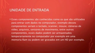 UNIDADE DE ENTRADA
• Esses componentes são conhecidos como os que são utilizados
para entrar com dados no computador, exemplo desses
componentes seriam o teclado, scanner, mouse, câmeras de
vídeo, arquivos, sensores de movimento, entre outros
componentes, esses dados podem ser armazenados
temporariamente no computador por exemplo em uma
memoria Ram ou podem ser gravados em um HD por exemplo.
 
