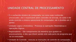 UNIDADE CENTRAL DE PROCESSAMENTO
• E o conhecido cérebro do computador ou como mais conhecido
processador, ele é responsável pelos controles de entrada, da saída e ele
ainda controla o sistema operacional do computador, ele é dividido em 3
partes:
• Unidade Logica e Aritmética – Processa as operações Matemáticas e
operações lógicas.
• Registradores – São componentes da memória que ajudam no
processamento, e eles que dizem aonde está cada parte do programa que
vai se executado.
• Unidade de Controle – executa as instruções de controle do computador,
 