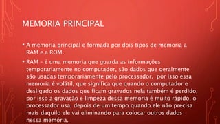 MEMORIA PRINCIPAL
• A memoria principal e formada por dois tipos de memoria a
RAM e a ROM.
• RAM – é uma memoria que guarda as informações
temporariamente no computador, são dados que geralmente
são usadas temporariamente pelo processador, por isso essa
memoria é volátil, que significa que quando o computador e
desligado os dados que ficam gravados nela também é perdido,
por isso a gravação e limpeza dessa memoria é muito rápido, o
processador usa, depois de um tempo quando ele não precisa
mais daquilo ele vai eliminando para colocar outros dados
nessa memória.
 
