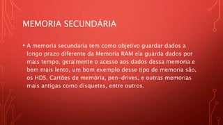 MEMORIA SECUNDÁRIA
• A memoria secundaria tem como objetivo guardar dados a
longo prazo diferente da Memoria RAM ela guarda dados por
mais tempo, geralmente o acesso aos dados dessa memoria e
bem mais lento, um bom exemplo desse tipo de memoria são,
os HDS, Cartões de memória, pen-drives, e outras memorias
mais antigas como disquetes, entre outros.
 