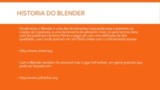 HISTORIA DO BLENDER
 Atualmente o Blender é uma das ferramentas mais poderosas e potentes na
criação 3D e gratuita, é uma ferramenta de altíssimo nível, só para termos ideia
com ela podemos construir filmes e jogos 3D com uma definição de alta
qualidade, caso vocês queiram ver um filme criado com o a ferramenta acesse:
 Http://www.sintel.org
 Com o Blender também foi possível criar o jogoYoFrankie!, um game gratuito que
pode ser baixado em:
 http://www.yofrankie.org
 