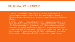 HISTORIA DO BLENDER
 O Blender foi inicialmente criado em 1995, e desde então tem evoluído e
mostrado que a ferramenta veio pra ficar, por sua excelência e qualidade, o
Blender está disponível para os sistemas operacionais Windows, Linux, Macintosh
e Solaris.
 O Blender é simples de ser baixado pela internet e ocupa pouco espaço no disco
rígido, além de ser extremamente estável com pouquíssimos erros. Apesar de ser
uma ferramenta de altíssima qualidade ela ainda é muito criticada no meio da
informática, por ser uma ferramenta um pouco difícil no inicio para se aprender,
mas depois de algumas horas usando a ferramenta o usuário começa a ver que ela
é muito simples de ser aprendida, essa dificuldade inicial é devido a ferramenta
oferecer muitas opções na sua tela inicial, iremos ver isso mais para frente.
 