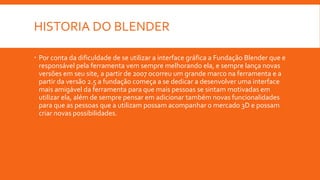 HISTORIA DO BLENDER
 Por conta da dificuldade de se utilizar a interface gráfica a Fundação Blender que e
responsável pela ferramenta vem sempre melhorando ela, e sempre lança novas
versões em seu site, a partir de 2007 ocorreu um grande marco na ferramenta e a
partir da versão 2.5 a fundação começa a se dedicar a desenvolver uma interface
mais amigável da ferramenta para que mais pessoas se sintam motivadas em
utilizar ela, além de sempre pensar em adicionar também novas funcionalidades
para que as pessoas que a utilizam possam acompanhar o mercado 3D e possam
criar novas possibilidades.
 