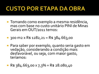  Tomando como exemplo a mesma residência,
mas com base no custo unitário PINI de Minas
Gerais em OUT/2011 temos:
 300 m2 x R$ 1282,21 = R$ 384.663,00
 Para saber por exemplo, quanto seria gasto em
vedação, considerando a condição mais
desfavorável, ou seja, com maior gasto,
teríamos:
 R$ 384.663,00 x 7,3% = R$ 28.080,40
 