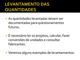  As quantidades levantadas devem ser
documentadas para questionamentos
futuros.
 É necessário ler os projetos, calcular, fazer
conversões de unidades e consultar
fabricantes.
 Veremos alguns exemplos de levantamentos:
 