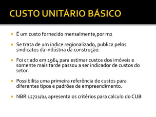  É um custo fornecido mensalmente,por m2
 Se trata de um indice regionalizado, publica pelos
sindicatos da indústria da construção.
 Foi criado em 1964 para estimar custos dos imóveis e
somente mais tarde passou a ser indicador de custos do
setor.
 Possibilita uma primeira referência de custos para
diferentes tipos e padrões de empreendimento.
 NBR 12721/04 apresenta os critérios para calculo do CUB
 