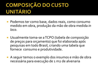  Podemos ter como base, dados reais, como consumo
medido em obra, produção da mão de obra medida in
loco.
 Usualmente toma-se aTCPO (tabela de composição
de preços para orçamento) que foi elaborada após
pesquisas em todo Brasil, criando uma tabela que
fornece consumo e produtividade.
 A seguir temos o exemplo dos insumos e mão de obra
necessária para execução de 1 m2 de alvenaria
 