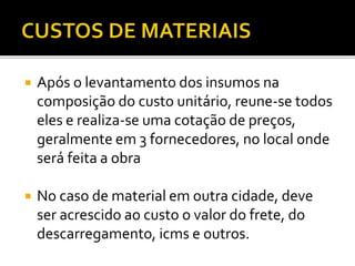  Após o levantamento dos insumos na
composição do custo unitário, reune-se todos
eles e realiza-se uma cotação de preços,
geralmente em 3 fornecedores, no local onde
será feita a obra
 No caso de material em outra cidade, deve
ser acrescido ao custo o valor do frete, do
descarregamento, icms e outros.
 