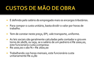  É definido pelo salário do empregado mais os encargos tributários.
 Para compor o custo unitário, basta dividir o valor por horas de
trabalho.
 Tem de constar neste preço, EPI, vale transporte, uniforme.
 As leis sociais são geralmente calculadas pelo contador e gira em
torno de 160%, ou seja, se o salário de um pedreiro é R$ 1000,00,
este funcionário custa a empresa:
 R$ 1000,00 x 160 % = R$ 2600,00
 Trabalhando 220 horas mensais, este funcionário custa
unitariamente R$ 11,80
 
